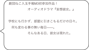 劇団ねこ入玉手箱M3初参加作品！
　　　　　　　オーディオドラマ『妄想彼女。』
　
　学校にも行かず、部屋に引きこもるだけの日々。　　何も変わる事の無い毎日——。
　　　　　　　そんなある日、彼女は現れた。